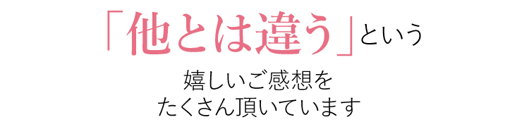 他とは違うという嬉しいご感想をいただいています